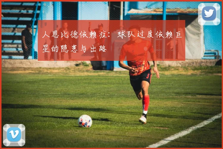 人恩比德依赖症：球队过度依赖巨星的隐患与出路