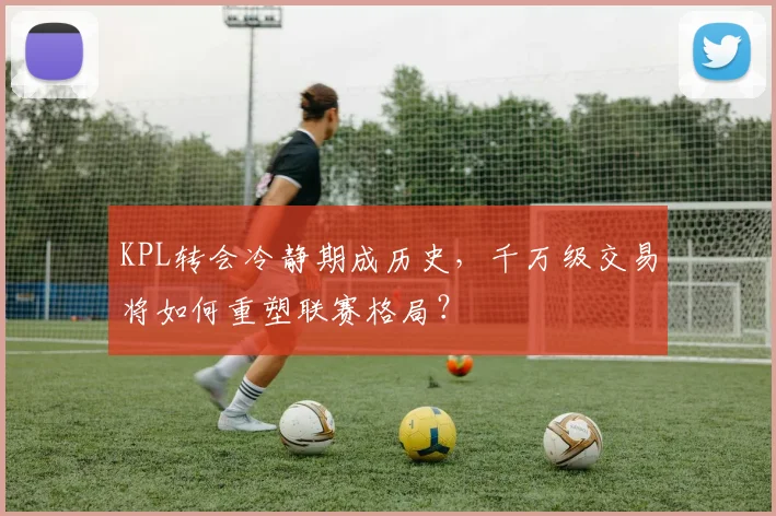 KPL转会冷静期成历史,千万级交易将如何重塑联赛格局?