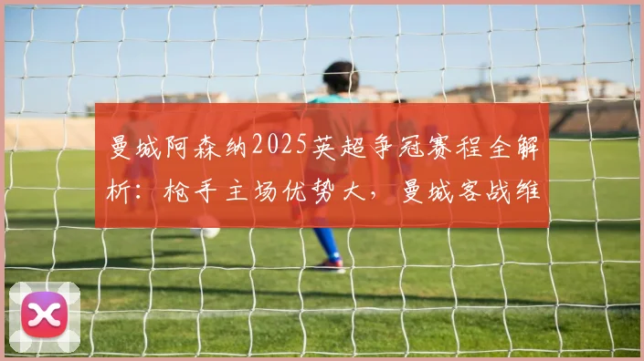 曼城阿森纳2025英超争冠赛程全解析：枪手主场优势大，曼城客战维拉定乾坤