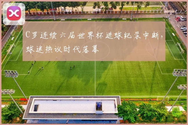 C罗连续六届世界杯进球纪录中断，球迷热议时代落幕