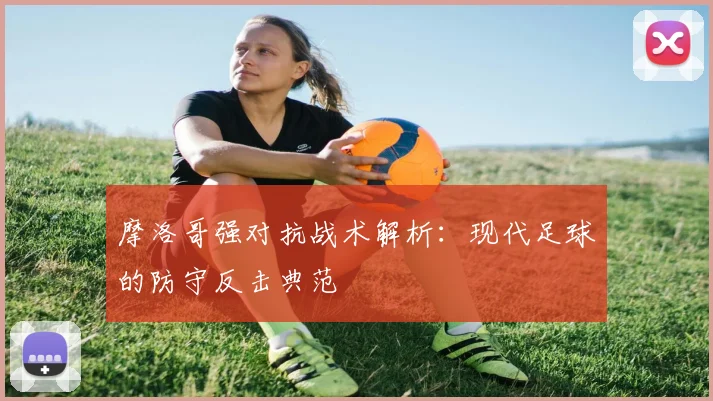 摩洛哥强对抗战术解析：现代足球的防守反击典范