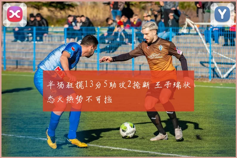 半场狂揽13分5助攻2抢断 王子瑞状态火热势不可挡