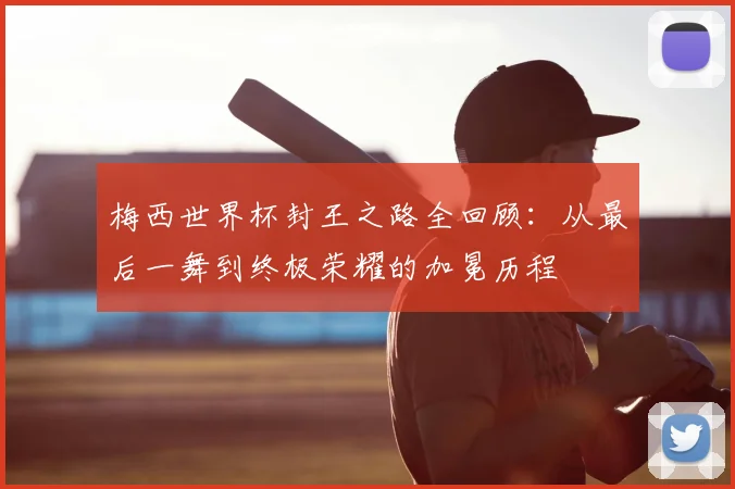 梅西世界杯封王之路全回顾：从最后一舞到终极荣耀的加冕历程