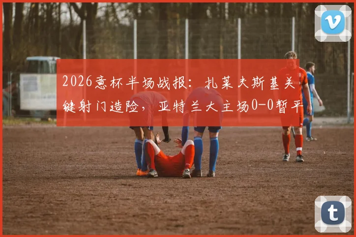 2026意杯半场战报：扎莱夫斯基关键射门造险，亚特兰大主场0-0暂平拉齐奥