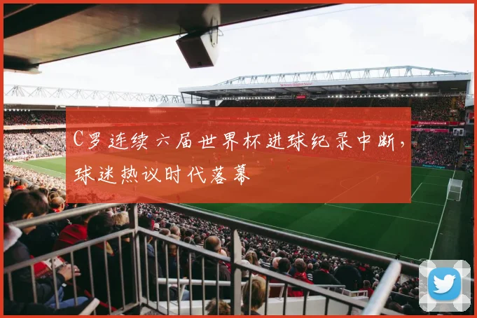 C罗连续六届世界杯进球纪录中断，球迷热议时代落幕