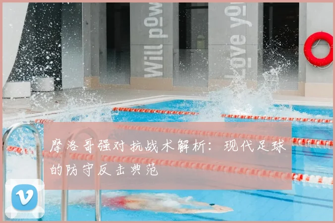 摩洛哥强对抗战术解析：现代足球的防守反击典范