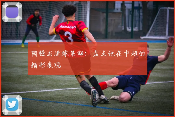 陶强龙进球集锦：盘点他在中超的精彩表现