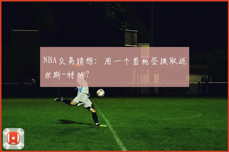 NBA交易猜想：用一个首轮签换取迈尔斯-特纳？