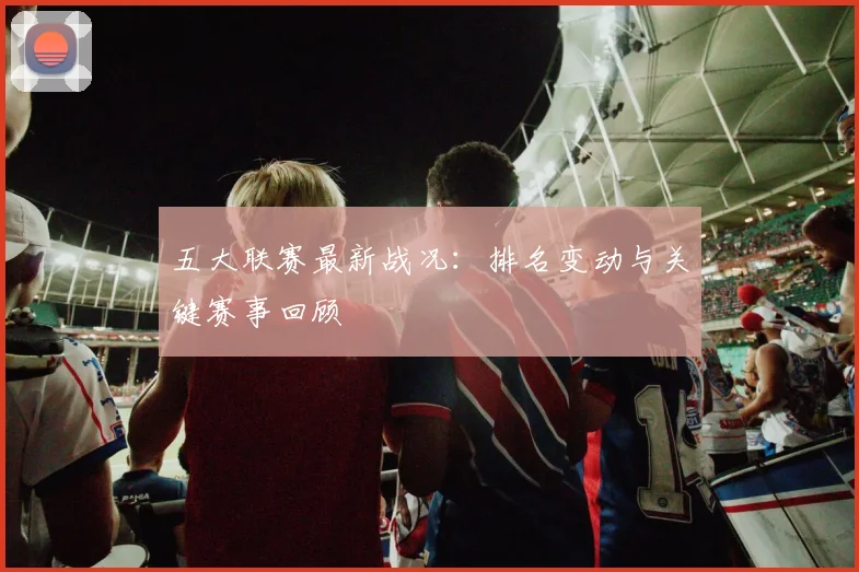 五大联赛最新战况：排名变动与关键赛事回顾