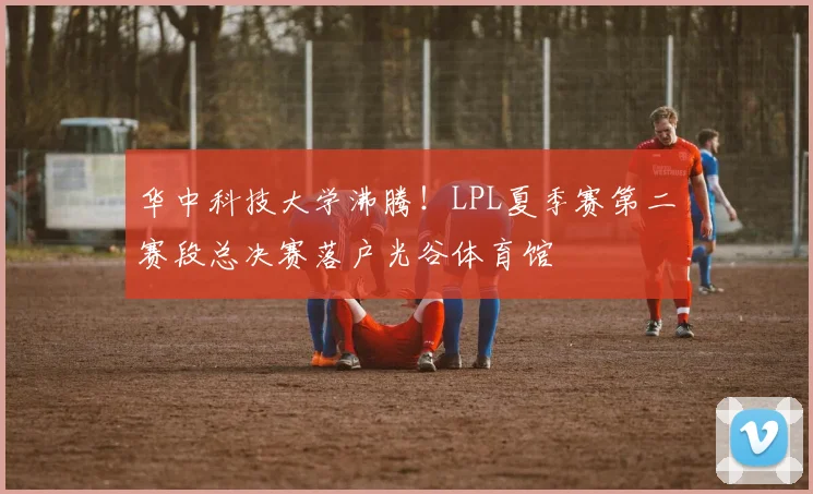 华中科技大学沸腾!LPL夏季赛第二赛段总决赛落户光谷体育馆