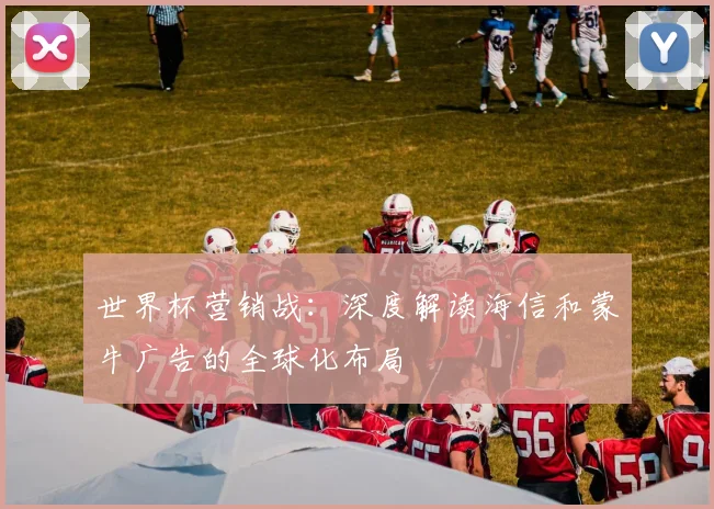 世界杯营销战:深度解读海信和蒙牛广告的全球化布局