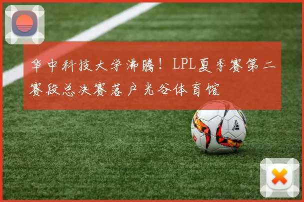 华中科技大学沸腾!LPL夏季赛第二赛段总决赛落户光谷体育馆