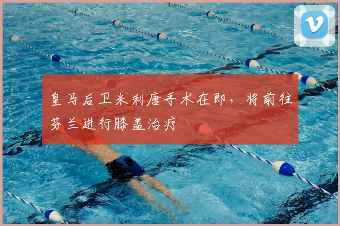 皇马后卫米利唐手术在即，将前往芬兰进行膝盖治疗