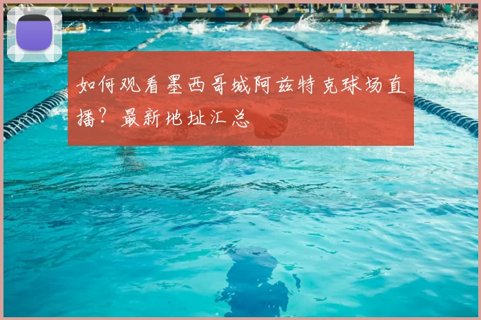 如何观看墨西哥城阿兹特克球场直播？最新地址汇总